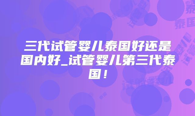 三代试管婴儿泰国好还是国内好_试管婴儿第三代泰国！