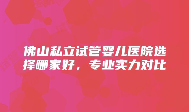 佛山私立试管婴儿医院选择哪家好，专业实力对比