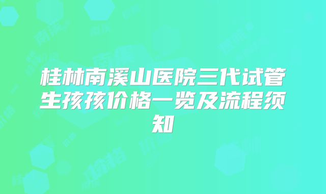 桂林南溪山医院三代试管生孩孩价格一览及流程须知