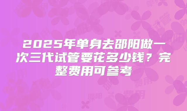 2025年单身去邵阳做一次三代试管要花多少钱？完整费用可参考