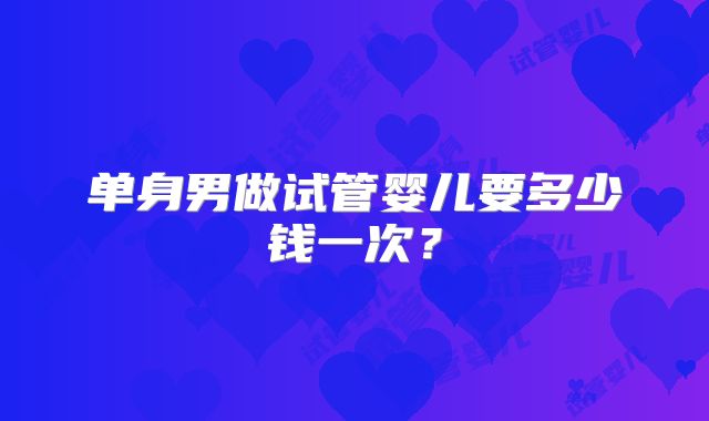 单身男做试管婴儿要多少钱一次？