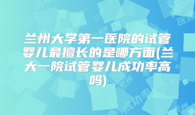 兰州大学第一医院的试管婴儿最擅长的是哪方面(兰大一院试管婴儿成功率高吗)