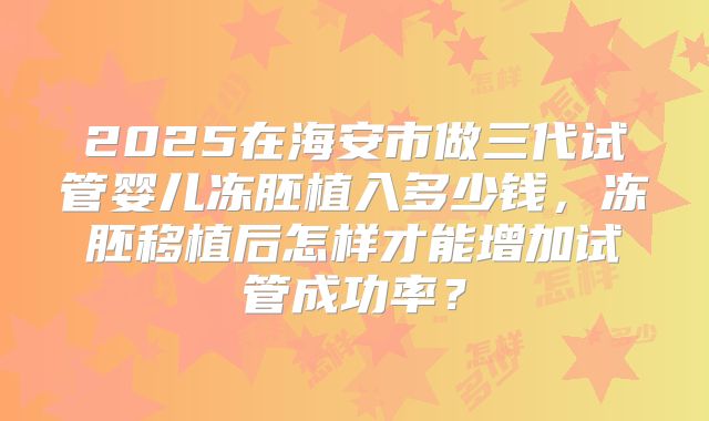 2025在海安市做三代试管婴儿冻胚植入多少钱，冻胚移植后怎样才能增加试管成功率？