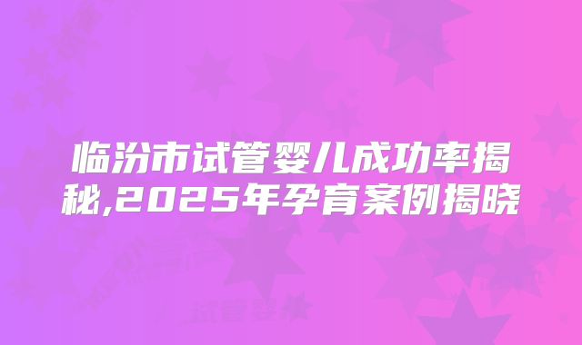 临汾市试管婴儿成功率揭秘,2025年孕育案例揭晓