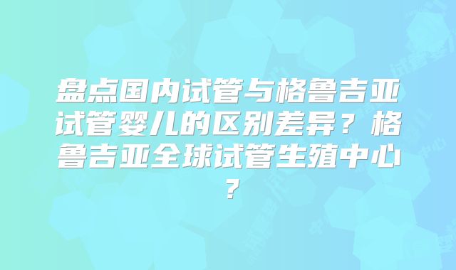 盘点国内试管与格鲁吉亚试管婴儿的区别差异？格鲁吉亚全球试管生殖中心？