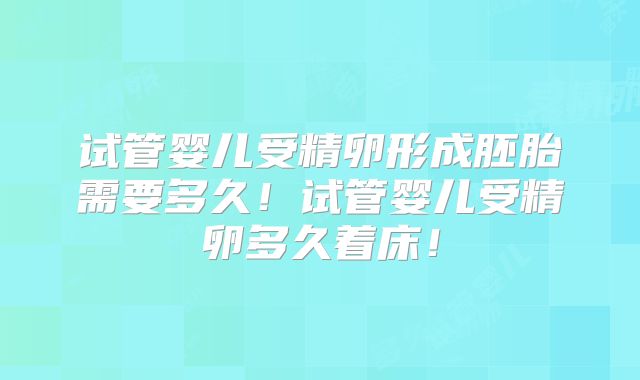 试管婴儿受精卵形成胚胎需要多久！试管婴儿受精卵多久着床！
