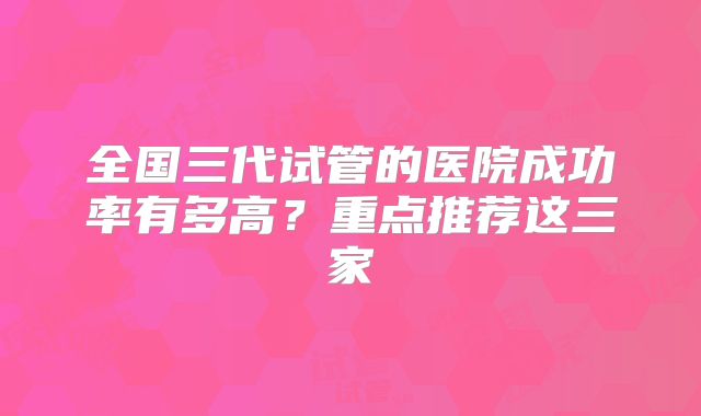 全国三代试管的医院成功率有多高？重点推荐这三家