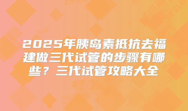 2025年胰岛素抵抗去福建做三代试管的步骤有哪些?三代试管攻略大全
