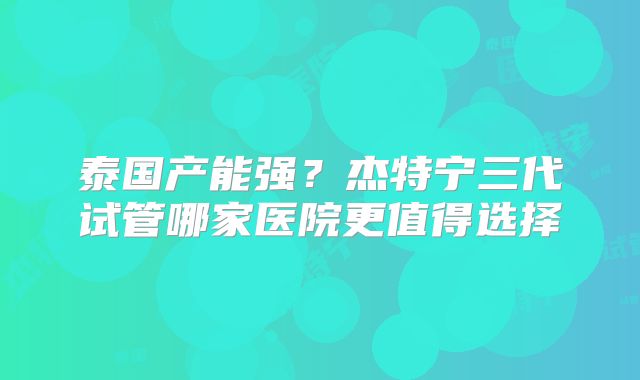 泰国产能强？杰特宁三代试管哪家医院更值得选择