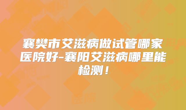 襄樊市艾滋病做试管哪家医院好-襄阳艾滋病哪里能检测！
