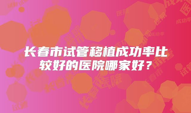 长春市试管移植成功率比较好的医院哪家好?
