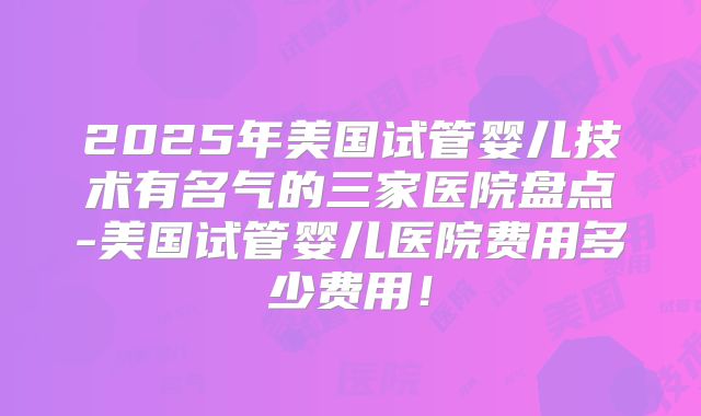 2025年美国试管婴儿技术有名气的三家医院盘点-美国试管婴儿医院费用多少费用！