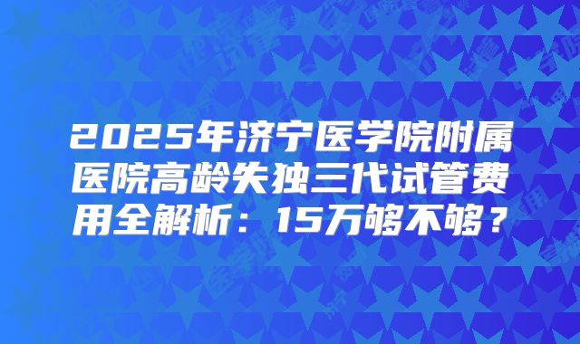 2025年济宁医学院附属医院高龄失独三代试管费用全解析:15万够不够?