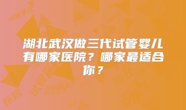 湖北武汉做三代试管婴儿有哪家医院？哪家最适合你？