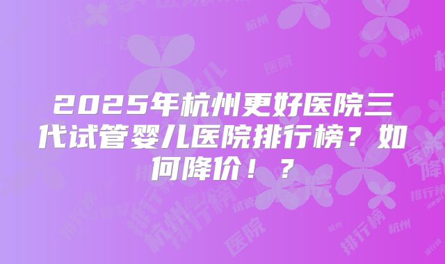 2025年杭州更好医院三代试管婴儿医院排行榜？如何降价！？