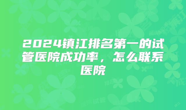 2024镇江排名第一的试管医院成功率，怎么联系医院