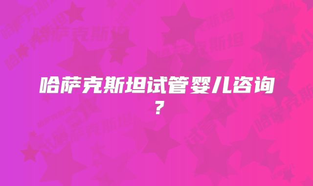 哈萨克斯坦试管婴儿咨询?