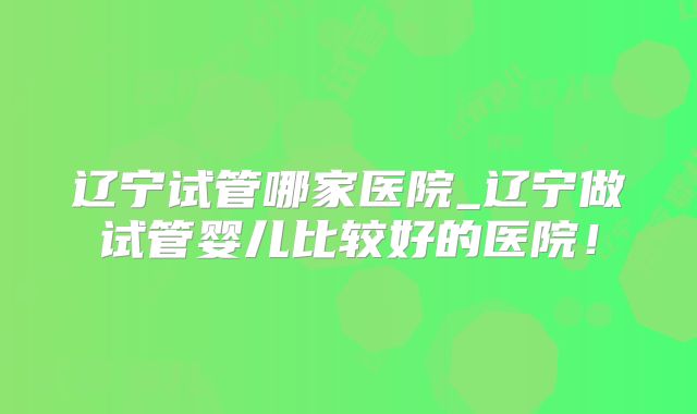 辽宁试管哪家医院_辽宁做试管婴儿比较好的医院!