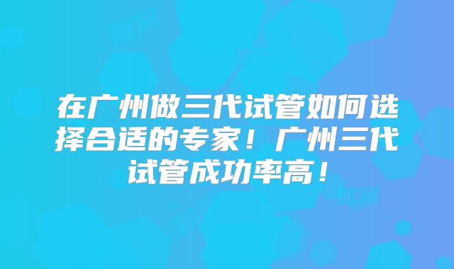 在广州做三代试管如何选择合适的专家！广州三代试管成功率高！