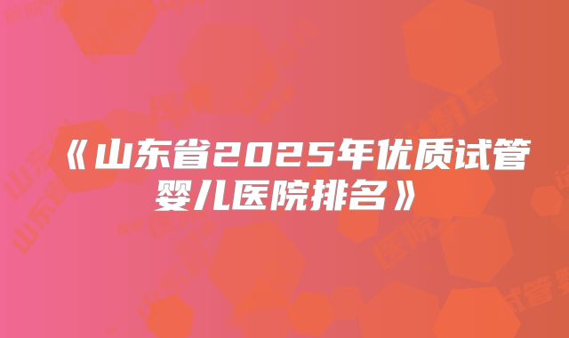 《山东省2025年优质试管婴儿医院排名》