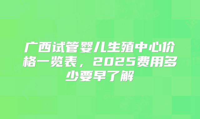 广西试管婴儿生殖中心价格一览表，2025费用多少要早了解