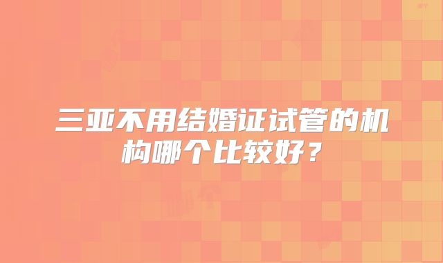 三亚不用结婚证试管的机构哪个比较好?