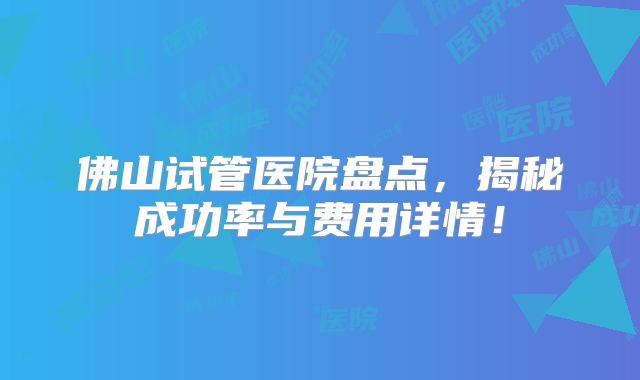 佛山试管医院盘点,揭秘成功率与费用详情!