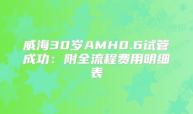 威海30岁AMH0.6试管成功：附全流程费用明细表