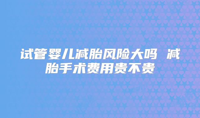 试管婴儿减胎风险大吗 减胎手术费用贵不贵