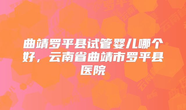 曲靖罗平县试管婴儿哪个好，云南省曲靖市罗平县医院