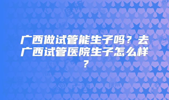 广西做试管能生子吗？去广西试管医院生子怎么样？