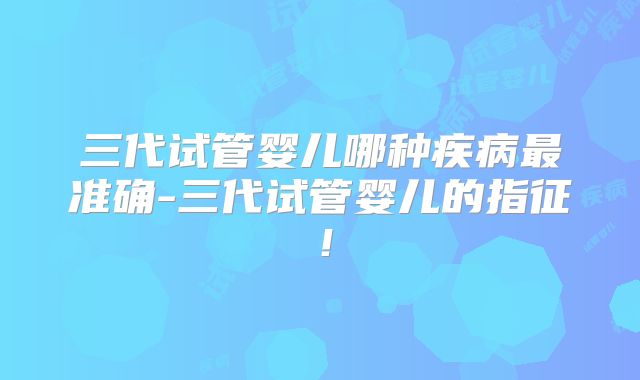 三代试管婴儿哪种疾病最准确-三代试管婴儿的指征！