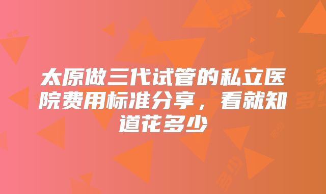 太原做三代试管的私立医院费用标准分享,看就知道花多少