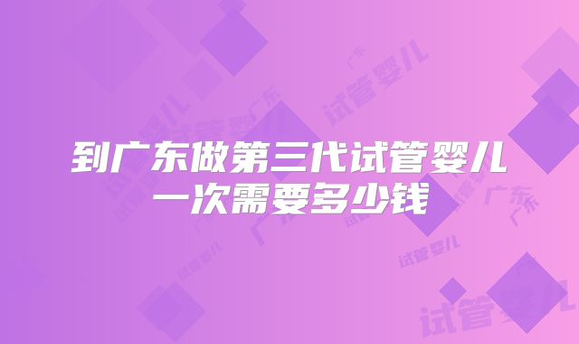 到广东做第三代试管婴儿一次需要多少钱