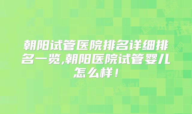 朝阳试管医院排名详细排名一览,朝阳医院试管婴儿怎么样！