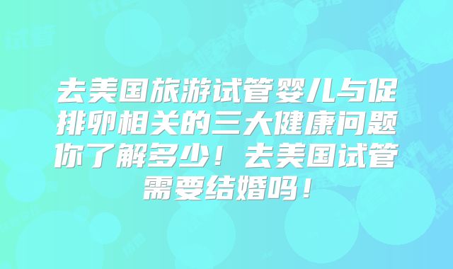 去美国旅游试管婴儿与促排卵相关的三大健康问题你了解多少！去美国试管需要结婚吗！