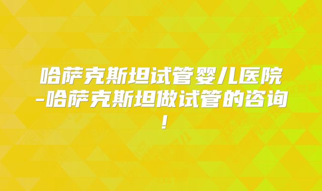哈萨克斯坦试管婴儿医院-哈萨克斯坦做试管的咨询!
