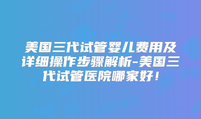 美国三代试管婴儿费用及详细操作步骤解析-美国三代试管医院哪家好！