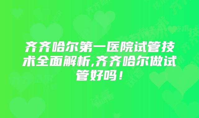 齐齐哈尔第一医院试管技术全面解析,齐齐哈尔做试管好吗！