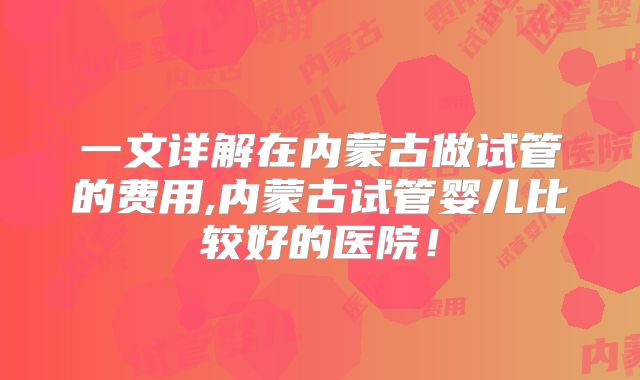 一文详解在内蒙古做试管的费用,内蒙古试管婴儿比较好的医院！