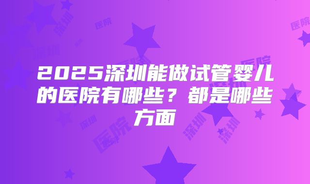 2025深圳能做试管婴儿的医院有哪些？都是哪些方面