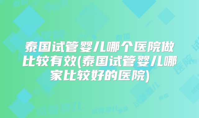 泰国试管婴儿哪个医院做比较有效(泰国试管婴儿哪家比较好的医院)