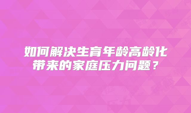 如何解决生育年龄高龄化带来的家庭压力问题？