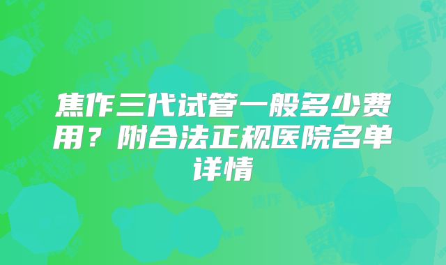 焦作三代试管一般多少费用？附合法正规医院名单详情
