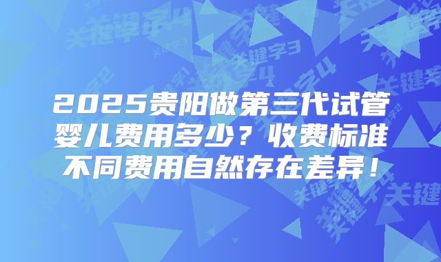 2025贵阳做第三代试管婴儿费用多少？收费标准不同费用自然存在差异！