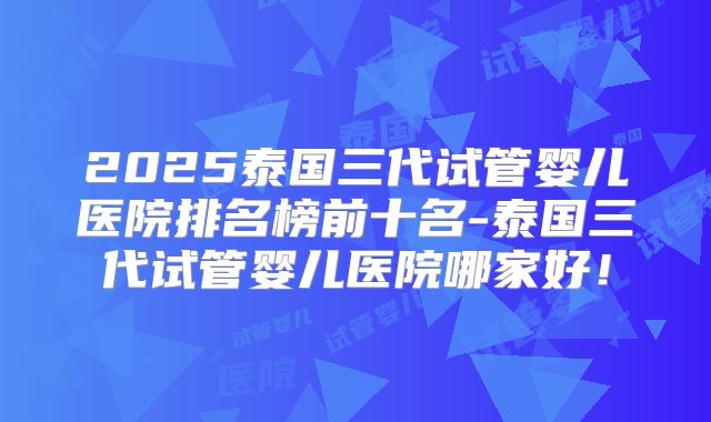 2025泰国三代试管婴儿医院排名榜前十名-泰国三代试管婴儿医院哪家好！