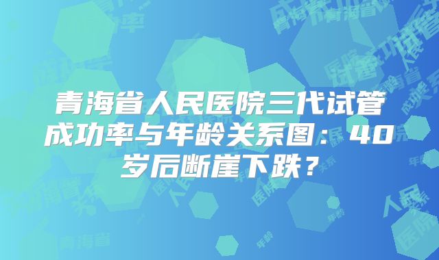 青海省人民医院三代试管成功率与年龄关系图：40岁后断崖下跌？