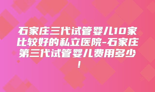石家庄三代试管婴儿10家比较好的私立医院-石家庄第三代试管婴儿费用多少！