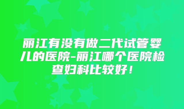 丽江有没有做二代试管婴儿的医院-丽江哪个医院检查妇科比较好！