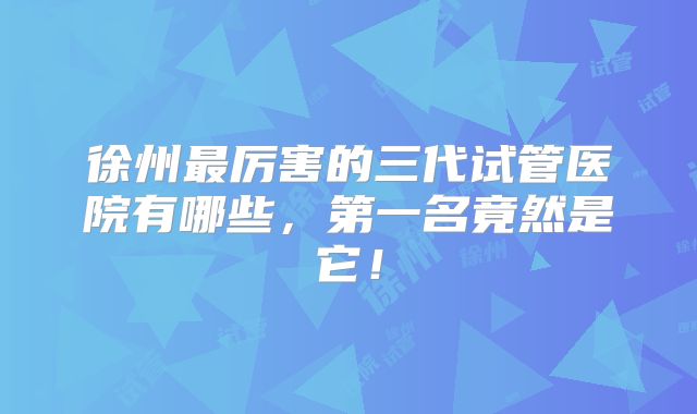 徐州最厉害的三代试管医院有哪些，第一名竟然是它！